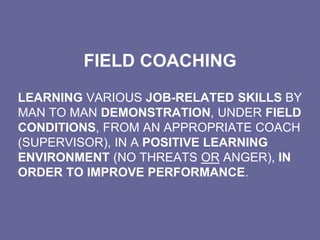 FIELD COACHING
LEARNING VARIOUS JOB-RELATED SKILLS BY
MAN TO MAN DEMONSTRATION, UNDER FIELD
CONDITIONS, FROM AN APPROPRIATE COACH
(SUPERVISOR), IN A POSITIVE LEARNING
ENVIRONMENT (NO THREATS OR ANGER), IN
ORDER TO IMPROVE PERFORMANCE.
 