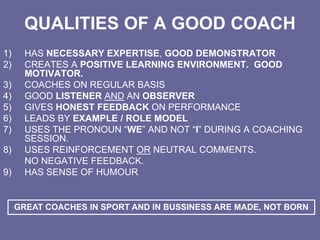 QUALITIES OF A GOOD COACH
1) HAS NECESSARY EXPERTISE, GOOD DEMONSTRATOR
2) CREATES A POSITIVE LEARNING ENVIRONMENT. GOOD
MOTIVATOR.
3) COACHES ON REGULAR BASIS
4) GOOD LISTENER AND AN OBSERVER
5) GIVES HONEST FEEDBACK ON PERFORMANCE
6) LEADS BY EXAMPLE / ROLE MODEL
7) USES THE PRONOUN “WE” AND NOT “I” DURING A COACHING
SESSION.
8) USES REINFORCEMENT OR NEUTRAL COMMENTS.
NO NEGATIVE FEEDBACK.
9) HAS SENSE OF HUMOUR
GREAT COACHES IN SPORT AND IN BUSSINESS ARE MADE, NOT BORN
 