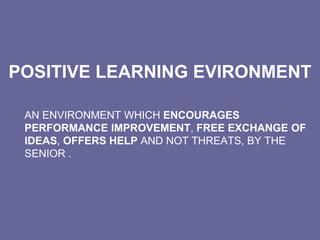 POSITIVE LEARNING EVIRONMENT
AN ENVIRONMENT WHICH ENCOURAGES
PERFORMANCE IMPROVEMENT, FREE EXCHANGE OF
IDEAS, OFFERS HELP AND NOT THREATS, BY THE
SENIOR .
 