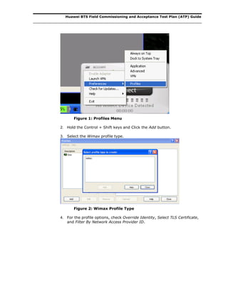 Huawei BTS Field Commissioning and Acceptance Test Plan (ATP) Guide
Figure 1: Profiles Menu
2. Hold the Control + Shift keys and Click the Add button.
3. Select the Wimax profile type.
Figure 2: Wimax Profile Type
4. For the profile options, check Override Identity, Select TLS Certificate,
and Filter By Network Access Provider ID.
 
