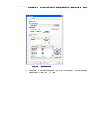 Huawei BTS Field Commissioning and Acceptance Test Plan (ATP) Guide
Figure 3: New Profile
5. Click the Certificate button and then check Attempt to Load Embedded
Device Certificate first. Click OK.
 