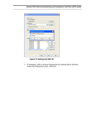 Huawei BTS Field Commissioning and Acceptance Test Plan (ATP) Guide
Figure 5: Setting the NAP ID
7. If necessary, add or remove frequencies by clicking Add or Remove
under the Frequencies area. Click OK.
 