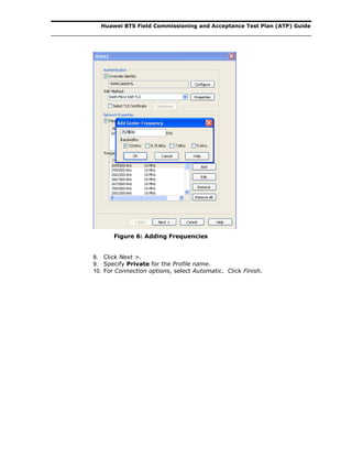 Huawei BTS Field Commissioning and Acceptance Test Plan (ATP) Guide
Figure 6: Adding Frequencies
8. Click Next >.
9. Specify Private for the Profile name.
10. For Connection options, select Automatic. Click Finish.
 