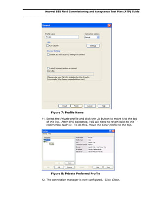 Huawei BTS Field Commissioning and Acceptance Test Plan (ATP) Guide
Figure 7: Profile Name
11. Select the Private profile and click the Up button to move it to the top
of the list. After EMS bootstrap, you will need to revert back to the
commercial NAP ID. To do this, move the Clear profile to the top.
Figure 8: Private Preferred Profile
12. The connection manager is now configured. Click Close.
 