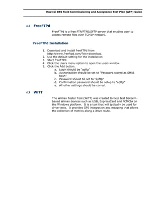 Huawei BTS Field Commissioning and Acceptance Test Plan (ATP) Guide
4.2 FreeFTPd
FreeFTPd is a free FTP/FTPS/SFTP server that enables user to
access remote files over TCP/IP network.
FreeFTPd Installation
1. Download and install freeFTPd from
http://www.freeftpd.com/?ctt=download.
2. Use the default setting for the installation
3. Start freeFTPd.
4. Click the Users menu option to open the users window.
5. Click the Add button.
a. Login should be “apftp”
b. Authorization should be set to “Password stored as SHA1
hash”
c. Password should be set to “apftp”
d. Confirmation password should be setup to “apftp”
e. All other settings should be correct.
4.3 WiTT
The Wimax Tester Tool (WiTT) was created to help test Beceem-
based Wimax devices such as USB, ExpressCard and PCMCIA on
the Windows platform. It is a tool that will typically be used for
drive tests. It provides GPS integration and mapping that allows
the collection of metrics along a drive route.
 
