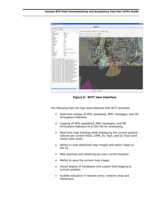 Huawei BTS Field Commissioning and Acceptance Test Plan (ATP) Guide
Figure 9: WiTT User Interface
The following lists the high-level features that WiTT provides:
 Real-time display of GPS, baseband, MAC messages, and OS
throughput statistics.
 Logging of GPS, baseband, MAC messages, and OS
throughput statistics to a CSV file for processing.
 Real-time map tracking while displaying the current position
colored per current RSSI, CINR, DL-Tput, and UL-Tput (and
more) color scale.
 Ability to load additional map images and select maps on
the fly.
 Map zooming and centering per your current location.
 Ability to save the current map image.
 Visual display of handovers and custom text tagging at
current position.
 Audible indication if network entry, network drop and
handovers.
 