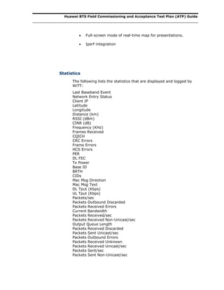 Huawei BTS Field Commissioning and Acceptance Test Plan (ATP) Guide
 Full-screen mode of real-time map for presentations.
 Iperf integration
Statistics
The following lists the statistics that are displayed and logged by
WiTT:
Last Baseband Event
Network Entry Status
Client IP
Latitude
Longitude
Distance (km)
RSSI (dBm)
CINR (dB)
Frequency (KHz)
Frames Received
CQICH
CRC Errors
Frame Errors
HCS Errors
PER
DL FEC
Tx Power
Base ID
BRTH
CIDs
Mac Msg Direction
Mac Msg Text
DL Tput (Kbps)
UL Tput (Kbps)
Packets/sec
Packets Outbound Discarded
Packets Received Errors
Current Bandwidth
Packets Received/sec
Packets Received Non-Unicast/sec
Output Queue Length
Packets Received Discarded
Packets Sent Unicast/sec
Packets Outbound Errors
Packets Received Unknown
Packets Received Unicast/sec
Packets Sent/sec
Packets Sent Non-Unicast/sec
 