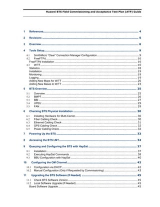 Huawei BTS Field Commissioning and Acceptance Test Plan (ATP) Guide
1 References..................................................................................................... 4
2 Revisions ...................................................................................................... 5
3 Overview ....................................................................................................... 6
4 Tools Setup.................................................................................................... 9
4.1 SmithMicro “Clear” Connection Manager Configuration.............................................9
4.2 FreeFTPd.................................................................................................16
FreeFTPd Installation ........................................................................................16
4.3 WiTT.......................................................................................................16
Statistics .......................................................................................................18
Installation .....................................................................................................19
Monitoring......................................................................................................19
Logging.........................................................................................................19
Adding New Maps for WiTT ................................................................................20
Adding New Bases to WiTT ................................................................................23
5 BTS Overview............................................................................................... 25
5.1 Overview..................................................................................................25
5.2 BMPT......................................................................................................26
5.3 BBI .........................................................................................................27
5.4 UPEU......................................................................................................29
5.5 FAN........................................................................................................29
6 Checking BTS Physical Installation ................................................................... 30
6.1 Installing Hardware for Multi-Carrier..................................................................30
6.2 Fiber Cabling Check ....................................................................................30
6.3 Ethernet Cabling Check ................................................................................31
6.4 GPS Cabling Check.....................................................................................32
6.5 Power Cabling Check...................................................................................32
7 Powering Up the BTS ..................................................................................... 33
8 Accessing the BTS LMT.................................................................................. 34
9 Querying and Configuring the BTS with HapSat ................................................... 37
9.1 Installation ................................................................................................37
9.2 Executing HapSat Commands ........................................................................38
9.3 BBU Configuration with HapSat .......................................................................40
10 Configuring the OM Channel.......................................................................... 42
10.1 Configuration via DHCP ................................................................................42
10.2 Manual Configuration (Only if Requested by Commissioning) ...................................43
11 Upgrading the BTS Software (If Needed) .......................................................... 45
11.1 Check BTS Software Version..........................................................................45
11.2 Local Software Upgrade (If Needed) .................................................................45
Board Software Upgrade ....................................................................................45
 