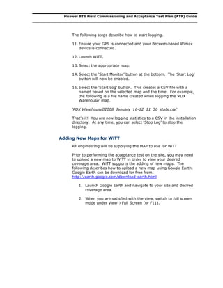 Huawei BTS Field Commissioning and Acceptance Test Plan (ATP) Guide
The following steps describe how to start logging.
11. Ensure your GPS is connected and your Beceem-based Wimax
device is connected.
12. Launch WiTT.
13. Select the appropriate map.
14. Select the ‘Start Monitor’ button at the bottom. The ‘Start Log’
button will now be enabled.
15. Select the ‘Start Log’ button. This creates a CSV file with a
named based on the selected map and the time. For example,
the following is a file name created when logging the ‘PDX
Warehouse’ map.
‘PDX Warehouse02008_January_16-12_11_56_stats.csv’
That’s it! You are now logging statistics to a CSV in the installation
directory. At any time, you can select ‘Stop Log’ to stop the
logging.
Adding New Maps for WiTT
RF engineering will be supplying the MAP to use for WiTT
Prior to performing the acceptance test on the site, you may need
to upload a new map to WiTT in order to view your desired
coverage area. WiTT supports the adding of new maps. The
following describes how to upload a new map using Google Earth.
Google Earth can be download for free from:
http://earth.google.com/download-earth.html
1. Launch Google Earth and navigate to your site and desired
coverage area.
2. When you are satisfied with the view, switch to full screen
mode under View->Full Screen (or F11).
 