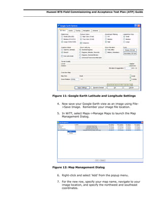 Huawei BTS Field Commissioning and Acceptance Test Plan (ATP) Guide
Figure 11: Google Earth Latitude and Longitude Settings
4. Now save your Google Earth view as an image using File-
>Save Image. Remember your image file location.
5. In WiTT, select Maps->Manage Maps to launch the Map
Management Dialog.
Figure 12: Map Management Dialog
6. Right-click and select ‘Add’ from the popup menu.
7. For the new row, specify your map name, navigate to your
image location, and specify the northwest and southeast
coordinates.
 