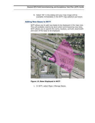 Huawei BTS Field Commissioning and Acceptance Test Plan (ATP) Guide
8. Select ‘OK’ in the dialog and your map image will be
available immediately in the WiTT map selection pull down.
Adding New Bases to WiTT
WiTT allows you to add new bases to be displayed in the map view.
This will probably need to be done when commissioning new sites.
WiTT allows you to specify the name, location, azimuth, beamwidth
and color of the base to be displayed.
Figure 13: Base Displayed in WiTT
1. In WiTT, select Maps->Manage Bases.
 