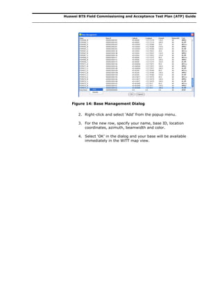 Huawei BTS Field Commissioning and Acceptance Test Plan (ATP) Guide
Figure 14: Base Management Dialog
2. Right-click and select ‘Add’ from the popup menu.
3. For the new row, specify your name, base ID, location
coordinates, azimuth, beamwidth and color.
4. Select ‘OK’ in the dialog and your base will be available
immediately in the WiTT map view.
 