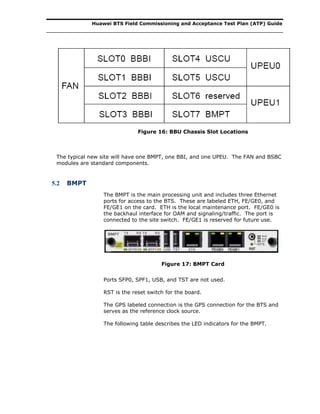 Huawei BTS Field Commissioning and Acceptance Test Plan (ATP) Guide
Figure 16: BBU Chassis Slot Locations
The typical new site will have one BMPT, one BBI, and one UPEU. The FAN and BSBC
modules are standard components.
5.2 BMPT
The BMPT is the main processing unit and includes three Ethernet
ports for access to the BTS. These are labeled ETH, FE/GE0, and
FE/GE1 on the card. ETH is the local maintenance port. FE/GE0 is
the backhaul interface for OAM and signaling/traffic. The port is
connected to the site switch. FE/GE1 is reserved for future use.
Figure 17: BMPT Card
Ports SFP0, SPF1, USB, and TST are not used.
RST is the reset switch for the board.
The GPS labeled connection is the GPS connection for the BTS and
serves as the reference clock source.
The following table describes the LED indicators for the BMPT.
 