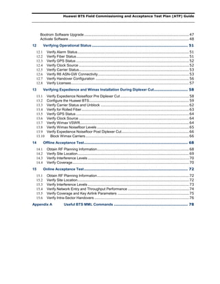 Huawei BTS Field Commissioning and Acceptance Test Plan (ATP) Guide
Bootrom Software Upgrade.................................................................................47
Activate Software .............................................................................................48
12 Verifying Operational Status .......................................................................... 51
12.1 Verify Alarm Status......................................................................................51
12.2 Verify Fiber Status.......................................................................................51
12.3 Verify GPS Status .......................................................................................52
12.4 Verify Clock Source .....................................................................................52
12.5 Verify Carrier Status.....................................................................................53
12.6 Verify R6 ASN-GW Connectivity ......................................................................53
12.7 Verify Handover Configuration ........................................................................56
12.8 Verify Licenses...........................................................................................57
13 Verifying Expedience and Wimax Installation During Diplexer Cut.......................... 58
13.1 Verify Expedience Noisefloor Pre Diplexer Cut .....................................................58
13.2 Configure the Huawei BTS.............................................................................59
13.3 Verify Carrier Status and Unblock ....................................................................62
13.4 Verify for Rolled Fiber...................................................................................63
13.5 Verify GPS Status .......................................................................................64
13.6 Verify Clock Source .....................................................................................64
13.7 Verify Wimax VSWR....................................................................................64
13.8 Verify Wimax Noisefloor Levels .......................................................................65
13.9 Verify Expedience Noisefloor Post Diplexer Cut....................................................66
13.10 Block Wimax Carriers................................................................................66
14 Offline Acceptance Test................................................................................ 68
14.1 Obtain RF Planning Information.......................................................................68
14.2 Verify Site Location......................................................................................69
14.3 Verify Interference Levels ..............................................................................70
14.4 Verify Coverage..........................................................................................70
15 Online Acceptance Test................................................................................ 72
15.1 Obtain RF Planning Information.......................................................................72
15.2 Verify Site Location......................................................................................72
15.3 Verify Interference Levels ..............................................................................73
15.4 Verify Network Entry and Throughput Performance ...............................................74
15.5 Verify Coverage and Key Airlink Parameters .......................................................75
15.6 Verify Intra-Sector Handovers .........................................................................76
Appendix A Useful BTS MML Commands ......................................................... 78
 