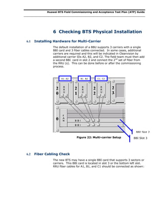 Huawei BTS Field Commissioning and Acceptance Test Plan (ATP) Guide
6 Checking BTS Physical Installation
6.1 Installing Hardware for Multi-Carrier
The default installation of a BBU supports 3 carriers with a single
BBI card and 3 fiber cables connected. In some cases, additional
carriers are required and this will be indicated in Clearvision by
additional carrier IDs A2, B2, and C2. The field team must then add
a second BBI card in slot 2 and connect the 2nd
set of fiber from
the RRU (s). This can be done before or after the commissioning
process.
Figure 22: Multi-carrier Setup
6.2 Fiber Cabling Check
The new BTS may have a single BBI card that supports 3 sectors or
carriers. This BBI card is located in slot 3 or the bottom left slot.
RRU fiber cables for A1, B1, and C1 should be connected as shown:
BBI Slot 3
BBI Slot 2
C1, C2B1, B2A1, A2
 