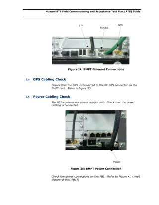 Huawei BTS Field Commissioning and Acceptance Test Plan (ATP) Guide
ETH
FE/GE0
GPS
Figure 24: BMPT Ethernet Connections
6.4 GPS Cabling Check
Ensure that the GPS is connected to the RF GPS connector on the
BMPT card. Refer to figure 23.
6.5 Power Cabling Check
The BTS contains one power supply unit. Check that the power
cabling is connected.
Power
Figure 25: BMPT Power Connection
Check the power connections on the PB1. Refer to Figure X. (Need
picture of this. PB1?)
 