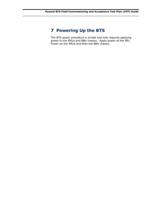Huawei BTS Field Commissioning and Acceptance Test Plan (ATP) Guide
7 Powering Up the BTS
The BTS power procedure is simple and only requires applying
power to the RRUs and BBU chassis. Apply power at the PB1.
Power on the RRUs and then the BBU chassis.
 