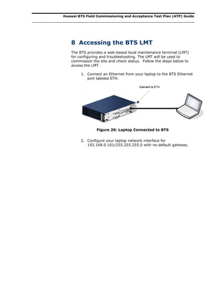 Huawei BTS Field Commissioning and Acceptance Test Plan (ATP) Guide
8 Accessing the BTS LMT
The BTS provides a web-based local maintenance terminal (LMT)
for configuring and troubleshooting. The LMT will be used to
commission the site and check status. Follow the steps below to
access the LMT.
1. Connect an Ethernet from your laptop to the BTS Ethernet
port labeled ETH.
Figure 26: Laptop Connected to BTS
2. Configure your laptop network interface for
192.168.0.101/255.255.255.0 with no default gateway.
 