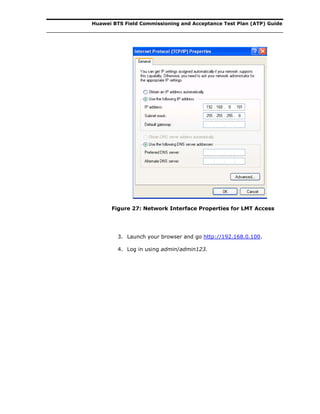Huawei BTS Field Commissioning and Acceptance Test Plan (ATP) Guide
Figure 27: Network Interface Properties for LMT Access
3. Launch your browser and go http://192.168.0.100.
4. Log in using admin/admin123.
 