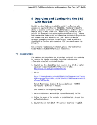 Huawei BTS Field Commissioning and Acceptance Test Plan (ATP) Guide
9 Querying and Configuring the BTS
with HapSat
HapSat is a tool that was created to assist in performing site
acceptance against the Huawei DBS3900. HapSat provides the
ability to execute commands without the tedious and error-prone
manual entry of MML commands. Additionally, command sets
provide the ability to execute multiple commands quickly. All the
MML commands listed in this document are available in HapSat and
can be executed with a one-button click. Although HapSat
provides an easy-to-use tool for performing tasks, a field tech
should still be familiar with executing MML commands using the
BTS LMT.
For additional HapSat documentation, please refer to the User
Guide that is included in the HapSat installation.
9.1 Installation
If a previous version of HapSat is installed, uninstall it completely
by running the HapSat uninstaller from Start->Programs-
>Clearwire->HapSat->Uninstall HapSat.
1. HapSat is a Java-based tool that requires Java 1.5.0 or higher.
Java can be downloaded from the Sun web site:
http://java.sun.com/javase/downloads/
2. Go to
https://share.clearwire.com/WIMAX%20%20Operations/Forms/
AllItems.aspx?RootFolder=%2fWIMAX%20%20Operations%2fS
oftware%2fHapSat
Portal: Technology Strategy & Standards Portal > WiMAX -
Operations > Software > HapSat
and download the HapSat package.
3. Launch hapsat—vX.X-install.jar by double-clicking the file.
4. Follow the steps of the installer to install HapSat. Accept the
default selections.
5. Launch HapSat from Start->Programs->Clearwire->HapSat.
 