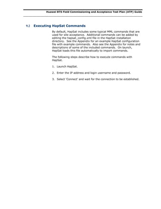 Huawei BTS Field Commissioning and Acceptance Test Plan (ATP) Guide
9.2 Executing HapSat Commands
By default, HapSat includes some typical MML commands that are
used for site acceptance. Additional commands can be added by
editing the hapsat_config.xml file in the HapSat installation
directory. See the Appendix for an example HapSat configuration
file with example commands. Also see the Appendix for notes and
descriptions of some of the included commands. On launch,
HapSat loads this file automatically to import commands.
The following steps describe how to execute commands with
HapSat.
1. Launch HapSat.
2. Enter the IP address and login username and password.
3. Select ‘Connect’ and wait for the connection to be established.
 