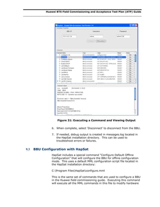 Huawei BTS Field Commissioning and Acceptance Test Plan (ATP) Guide
Figure 31: Executing a Command and Viewing Output
6. When complete, select ‘Disconnect’ to disconnect from the BBU.
7. If needed, debug output is created in messages.log located in
the HapSat installation directory. This can be used to
troubleshoot errors or failures.
9.3 BBU Configuration with HapSat
HapSat includes a special command “Configure Default Offline
Configuration” that will configure the BBU for offline configuration
mode. This uses a default MML configuration script file located in
the HapSat installation directory:
C:Program FilesHapSatconfigure.mml
This is the same set of commands that are used to configure a BBU
in the Huawei field commissioning guide. Executing this command
will execute all the MML commands in this file to modify hardware
 