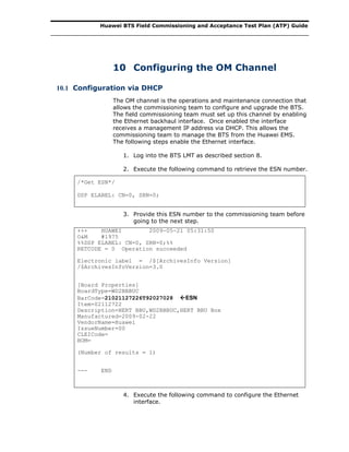 Huawei BTS Field Commissioning and Acceptance Test Plan (ATP) Guide
10 Configuring the OM Channel
10.1 Configuration via DHCP
The OM channel is the operations and maintenance connection that
allows the commissioning team to configure and upgrade the BTS.
The field commissioning team must set up this channel by enabling
the Ethernet backhaul interface. Once enabled the interface
receives a management IP address via DHCP. This allows the
commissioning team to manage the BTS from the Huawei EMS.
The following steps enable the Ethernet interface.
1. Log into the BTS LMT as described section 8.
2. Execute the following command to retrieve the ESN number.
/*Get ESN*/
DSP ELABEL: CN=0, SRN=0;
3. Provide this ESN number to the commissioning team before
going to the next step.
+++ HUAWEI 2009-05-21 05:31:50
O&M #1975
%%DSP ELABEL: CN=0, SRN=0;%%
RETCODE = 0 Operation succeeded
Electronic label = /$[ArchivesInfo Version]
/$ArchivesInfoVersion=3.0
[Board Properties]
BoardType=WD2BBBUC
BarCode=21021127226T92027028 ESN
Item=02112722
Description=HERT BBU,WD2BBBUC,HERT BBU Box
Manufactured=2009-02-22
VendorName=Huawei
IssueNumber=00
CLEICode=
BOM=
(Number of results = 1)
--- END
4. Execute the following command to configure the Ethernet
interface.
 