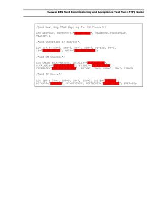 Huawei BTS Field Commissioning and Acceptance Test Plan (ATP) Guide
/*Add Next Hop VLAN Mapping for OM Channel*/
ADD ARPVLAN: NEXTHOPIP="10.60.20.1", VLANMODE=SINGLEVLAN,
VLANID=12;
/*Add Interface IP Address*/
ADD ITFIP: CN=0, SRN=0, SN=7, SSN=0, PT=ETH, PN=0,
IP="10.60.20.32", MASK="255.255.252.0";
/*Add OM Channel*/
ADD OMCH: FLAG=MASTER, LOCALIP="10.60.20.32",
LOCALMASK="255.255.252.0", PEERIP="10.85.25.18",
PEERMASK="255.255.255.224", BRT=NO, CN=0, SRN=0, SN=7, SSN=0;
/*Add IP Route*/
ADD IPRT: CN=0, SRN=0, SN=7, SSN=0, DSTIP="0.0.0.0",
DSTMASK="0.0.0.0", RT=NEXTHOP, NEXTHOPIP="10.60.20.1", PREF=60;
 