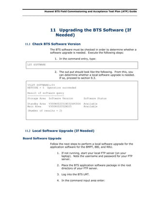 Huawei BTS Field Commissioning and Acceptance Test Plan (ATP) Guide
11 Upgrading the BTS Software (If
Needed)
11.1 Check BTS Software Version
The BTS software must be checked in order to determine whether a
software upgrade is needed. Execute the following steps:
1. In the command entry, type:
LST SOFTWARE
2. The out put should look like the following. From this, you
can determine whether a local software upgrade is needed.
If so, proceed to section 9.3.
%%LST SOFTWARE:;%%
RETCODE = 0 Operation succeeded
Result of software query
------------------------
Storage Area Software Version Software Status
Standby Area V300R002C01B032SPC004 Available
Main Area V300R002C02B025 Available
(Number of results = 2)
11.2 Local Software Upgrade (If Needed)
Board Software Upgrade
Follow the next steps to perform a local software upgrade for the
application software for the BMPT, BBI, and RRU.
1. If not running, start your local FTP server (on your
laptop). Note the username and password for your FTP
server.
2. Place the BTS application software package in the root
directory of your FTP server.
3. Log into the BTS LMT.
4. In the command input area enter:
 