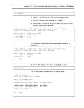 Huawei BTS Field Commissioning and Acceptance Test Plan (ATP) Guide
DLD SOFTWARE
5. Specify your FTP server, username, and password.
6. For the software type, specify “SOFTWARE”.
7. Execute the command. Progress of the download should
appear in the output window:
%%DLD SOFTWARE: IP="192.168.0.101", USR="apftp", PWD="*****";%%
RETCODE = 0 Progress report, Operation succeeded
Report Type = DOWNLOAD SOFTWARE
Status = Progressing
Progress = 08%
Session ID = 65539
The following is reported when the software download is
complete:
%%DLD SOFTWARE: IP="192.168.0.101", USR="apftp", PWD="*****";%%
RETCODE = 0 Progress report, Operation succeeded
Report Type = DOWNLOAD SOFTWARE
Status = Success
Session ID = 65536
--- END
8. When the software download is complete, enter:
LST SOFTWARE
The new software appears in the STANDBY area:
%%LST SOFTWARE:;%%
RETCODE = 0 Operation succeeded
Result of software query
------------------------
Storage Area Software Version Software Status
Standby Area V300R002C02B026 Available
Main Area V300R002C02B025 Available
(Number of results = 2)
--- END
 