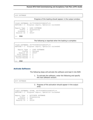 Huawei BTS Field Commissioning and Acceptance Test Plan (ATP) Guide
LOD SOFTWARE
Progress of the loading should appear in the output window:
%%LOD SOFTWARE: SV="V300R002C02B026";%%
RETCODE = 0 Progress report, Operation succeeded
Report Type = LOAD SOFTWARE
Status = Progressing
Progress = 78%
Session ID = 65537
--- END
The following is reported when the loading is complete:
%%LOD SOFTWARE: SV="V300R002C02B026";%%
RETCODE = 0 Progress report, Operation succeeded
Report Type = LOAD SOFTWARE
Status = Success
Session ID = 65537
Total Boards = 5
Succeed Boards = 5
Failed Boards = 0
--- END
Activate Software
The following steps will activate the software and load it into RAM.
1. To activate the software, enter the following and specify
the new software version:
ACT SOFTWARE
2. Progress of the activation should appear in the output
area:
%%ACT SOFTWARE: OT=NE, SV="V300R002C02B026";%%
RETCODE = 0 Progress report, Operation succeeded
Report Type = ACTIVATE SOFTWARE
Status = Progressing
Progress = 06%
Session ID = 65539
 