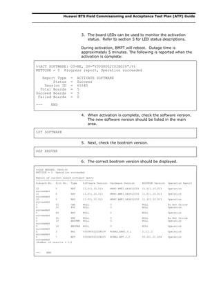 Huawei BTS Field Commissioning and Acceptance Test Plan (ATP) Guide
3. The board LEDs can be used to monitor the activation
status. Refer to section 5 for LED status descriptions.
During activation, BMPT will reboot. Outage time is
approximately 5 minutes. The following is reported when the
activation is complete:
%%ACT SOFTWARE: OT=NE, SV="V300R002C02B026";%%
RETCODE = 0 Progress report, Operation succeeded
Report Type = ACTIVATE SOFTWARE
Status = Success
Session ID = 65540
Total Boards = 5
Succeed Boards = 5
Failed Boards = 0
--- END
4. When activation is complete, check the software version.
The new software version should be listed in the main
area.
LST SOFTWARE
5. Next, check the bootrom version.
DSP BRDVER
6. The correct bootrom version should be displayed.
%%DSP BRDVER: CN=0;%%
RETCODE = 0 Operation succeeded
Result of current board software query
--------------------------------------
Subrack No. Slot No. Type Software Version Hardware Version BOOTROM Version Operation Result
22 0 RRU 11.011.10.013 MRRU.HWEI.bB3610200 11.011.10.013 Operation
succeeded
21 0 RRU 11.011.10.013 MRRU.HWEI.bB3610200 11.011.10.013 Operation
succeeded
20 0 RRU 11.011.10.013 MRRU.HWEI.bB3610200 11.011.10.013 Operation
succeeded
0 43 CMU NULL 0 NULL Ru Not Online
0 33 PSU NULL 0 NULL Operation
succeeded
0 44 BAT NULL 0 NULL Operation
succeeded
0 32 PMU NULL 0 NULL Ru Not Online
0 19 BBUPWR NULL 0 NULL Operation
succeeded
0 16 BBUFAN NULL 0 NULL Operation
succeeded
0 3 BBI V300R002C02B026 WIMAX.BBBI.0.1 2.3.1.1 Operation
succeeded
0 7 MPT V300R002C02B025 WIMAX.MPT.0.0 03.001.01.004 Operation
succeeded
(Number of results = 11)
--- END
 