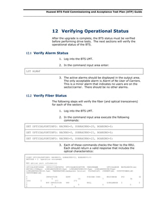 Huawei BTS Field Commissioning and Acceptance Test Plan (ATP) Guide
12 Verifying Operational Status
After the upgrade is complete, the BTS status must be verified
before performing drive tests. The next sections will verify the
operational status of the BTS.
12.1 Verify Alarm Status
1. Log into the BTS LMT.
2. In the command input area enter:
LST ALMAF
3. The active alarms should be displayed in the output area.
The only acceptable alarm is Alarm of No User of Carriers.
This is a minor alarm that indicates no users are on the
sector/carrier. There should be no other alarms.
12.2 Verify Fiber Status
The following steps will verify the fiber (and optical transceivers)
for each of the sectors.
1. Log into the BTS LMT.
2. In the command input area execute the following
commands:
GET OPTICALPORTINFO: RACKNO=0, SUBRACKNO=20, BOARDNO=0;
GET OPTICALPORTINFO: RACKNO=0, SUBRACKNO=21, BOARDNO=0;
GET OPTICALPORTINFO: RACKNO=0, SUBRACKNO=22, BOARDNO=0;
3. Each of these commands checks the fiber to the RRU.
Each should return a valid response that includes the
optical characteristics:
%%GET OPTICALPORTINFO: RACKNO=0, SUBRACKNO=22, BOARDNO=0;%%
RETCODE = 0 Operation succeeded
RRU optical port information
----------------------------
OPTICALPORTINDEX INPOSITIONSTATUS OPTICALMODULETYPE VENDORNAME OPTICALMODE WAVELENGTH(nm)
RATING(100Mbps) LINKLENGTH9M1KU(9μm) LINKLENGTH9M100U(9μm) LINKLENGTH50M(50μm)
LINKLENGTH625M(62.5μm) TEMPERATURE(dedegrees Celsius) VOLTAGE(mV) CURRENT(mA) OUTPUTPOWER(uW)
INPUTPOWER(uW)
0 INPOSITION ESFP FINISAR CORP. MULTIMODE 850 42
0 0 15 7 36
3393 5 377 373
1 NOT INPOSITION SFP NULL SINGLEMODE 0 0
0 0 0 0 0
0 0 0 0
 