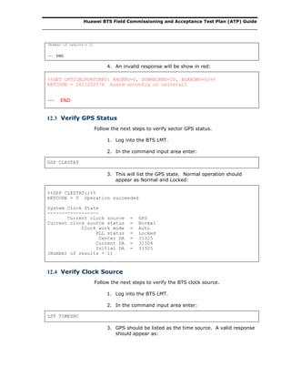 Huawei BTS Field Commissioning and Acceptance Test Plan (ATP) Guide
(Number of results = 2)
--- END
4. An invalid response will be show in red:
%%GET OPTICALPORTINFO: RACKNO=0, SUBRACKNO=20, BOARDNO=0;%%
RETCODE = 1611202576 board unconfig or uninstall
--- END
12.3 Verify GPS Status
Follow the next steps to verify sector GPS status.
1. Log into the BTS LMT.
2. In the command input area enter:
DSP CLKSTAT
3. This will list the GPS state. Normal operation should
appear as Normal and Locked:
%%DSP CLKSTAT:;%%
RETCODE = 0 Operation succeeded
System Clock State
------------------
Current clock source = GPS
Current clock source status = Normal
Clock work mode = Auto
PLL status = Locked
Center DA = 31325
Current DA = 31304
Initial DA = 31325
(Number of results = 1)
12.4 Verify Clock Source
Follow the next steps to verify the BTS clock source.
1. Log into the BTS LMT.
2. In the command input area enter:
LST TIMESRC
3. GPS should be listed as the time source. A valid response
should appear as:
 