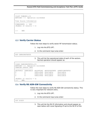 Huawei BTS Field Commissioning and Acceptance Test Plan (ATP) Guide
%%LST TIMESRC:;%%
RETCODE = 0 Operation succeeded
Time Source Information
-----------------------
TIMESOURCE = GPS
(Number of results = 1)
--- END
12.5 Verify Carrier Status
Follow the next steps to verify sector RF transmission status.
1. Log into the BTS LMT.
2. In the command input area enter:
DSP CARRIERSTATUS
3. This will list the operational state of each of the sectors.
Normal operation should appear as:
%%DSP CARRIERSTATUS:;%%
RETCODE = 0 Operation succeeded
CARRIER STATUS INFO
-------------------
SECTORID CARRIERID BLOCKFLAG RESOUCESTATE OPERTIONSTATUS
0 0 UnBlocked Available Available
1 0 UnBlocked Available Available
2 0 UnBlocked Available Available
(Number of results = 3)
--- END
12.6 Verify R6 ASN-GW Connectivity
Follow the next steps to verify R6 ASN-GW connectivity status. This
is very important for network entry.
1. Log into the BTS LMT.
2. In the command input area enter:
LST SIGCH
3. This will list the R6 IP information and should appear as
seen below with Local Signaling IP set to the R6 IP of the
 
