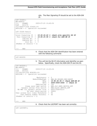 Huawei BTS Field Commissioning and Acceptance Test Plan (ATP) Guide
site. The Peer Signaling IP should be set to the ASN-GW
IP.
LST SIGCH:;
WA-SEA610
+++ HUAWEI 2009-07-29 10:40:54
O&M #15174
%%/*38927*/LST SIGCH:;%%
RETCODE = 0 Operation succeeded
LST SIGCH Result
----------------
Local Signaling IP = 10.60.24.42 <- check site specific R6 IP
Peer Signaling IP = 10.85.25.96 <- check for ASN-GW IP
Cabinet No. = 0
Subrack No. = 0
Slot No. = 7
(Number of results = 1)
--- END
4. Check that the ASN-GW identification has been entered
with the following command:
LST MIXCFG
5. This will list the R6 IP information and identifier as seen
below. Specifically, check the ASN-GW IP and the ID.
LST MIXCFG:;
WA-SEA610
+++ HUAWEI 2009-07-29 12:05:36
O&M #15312
%%/*60150*/LST MIXCFG:;%%
RETCODE = 0 Operation succeeded
MaxLatency = 0
MsRelR1MsgType = BWA_MS_RELMSG_RNG-ABORT
GWIp = 10.85.25.96 <- Check ASN-GW IP
GWId = 0000-0000-0064 <- Check ID
TEKLifetime = 700
Sleep send type switch = BWA_SLP_SEND_SWITCH_OFF
Dynamic server flow switch = BWA_Dynsf_SWITCH_OFF
MS MAC for dynamic server flow = A9CC-CDDD-E123
No user check period = 28800
User access fail times Threshold = 80
User Reduce number Threshol = 40
(Number of results = 1)
--- END
6. Check that the LGCPORT has been set correctly:
LST LGCPORT:;
 