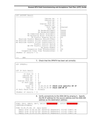 Huawei BTS Field Commissioning and Acceptance Test Plan (ATP) Guide
LST LGCPORT Result
------------------
Cabinet No. = 0
Subrack No. = 0
Slot No. = 7
Logical Port No. = 0
Subslot No. = 0
Port Type = Ethernet
Port No. = 0
TX Bandwidth[kbps] = 100000
RX Bandwidth[kbps] = 100000
TX Committed Burst Size[kbit] = 100000
TX Excessive Burst Size[kbit] = 100000
TX Traffic Shaping Switch = Off
Realtime Traffic Measure Period[100ms] = 5
TX Realtime Traffic Filter Coefficient[%] = 25
RX Realtime Traffic Filter Coefficient[%] = 25
Traffic Control Switch = On
OM FTP Traffic Control Switch = Off
PQ Queue Number = 5
Congestion Time Threshold[ms] = 100
Congestion Clear Time Threshold[ms] = 50
(Number of results = 1)
--- END
7. Check that the IPPATH has been set correctly:
LST IPPATH:;
LST IP Path Result
------------------
IP Path ID = 0
Cabinet No. = 0
Subrack No. = 0
Slot No. = 7
Logical Port No. = 0
IP Path Type = QoS
DSCP = 63
Local IP = 10.60.24.42 <- Check site specific R6 IP
Peer IP = 10.85.25.96 <- Check ASN-GW IP
IP Path Check Flag = Disable
(Number of results = 1)
8. Verify connectivity to the ASN-GW by pinging it. Specify
the R6 IP address for the source address and the ASN-GW
address as the destination address:
PING: CN=0, SRN=0, SN=7, SRCIP="10.60.24.69", DSTIP="10.85.25.96",
CONTPING=DISABLE;
PING 10.85.25.96: 32 data bytes
Reply from 10.85.25.96: bytes=32 Sequence=1 ttl=63 time=1 ms
Reply from 10.85.25.96: bytes=32 Sequence=2 ttl=63 time=1 ms
Reply from 10.85.25.96: bytes=32 Sequence=3 ttl=63 time=1 ms
 