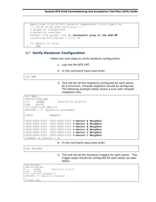 Huawei BTS Field Commissioning and Acceptance Test Plan (ATP) Guide
Reply from 10.85.25.96: bytes=32 Sequence=4 ttl=63 time=1 ms
--- 10.85.25.96 ping statistics ---
4 packet(s) transmitted
4 packet(s) received
Percent 0.00 packet lost <- Successful ping to the ASN-GW
round-trip min/avg/max = 1/1/1 ms
13 reports in total
--- END
12.7 Verify Handover Configuration
Follow the next steps to verify handover configuration.
1. Log into the BTS LMT.
2. In the command input area enter:
LST NBR
3. This will list all the neighbors configured for each sector.
At a minimum, intracell neighbors should be configured.
The following example below shows a sure with intracell
neighbors only.
LST NBR:;
RTB0003-HUA-BBU
+++ HUAWEI 2009-07-29 16:47:17
O&M #1898
%%/*1040*/LST NBR:;%%
RETCODE = 0 Operation succeeded
CBSID NBRBSID
0000-0800-0300 0000-0800-0310 <-Sector A Neighbor
0000-0800-0300 0000-0800-0320 <-Sector A Neighbor
0000-0800-0310 0000-0800-0300 <-Sector B Neighbor
0000-0800-0310 0000-0800-0320 <-Sector B Neighbor
0000-0800-0320 0000-0800-0300 <-Sector C Neighbor
0000-0800-0320 0000-0800-0310 <-Sector C Neighbor
(Number of results = 6)
4. In the command input area enter:
LST TRIGGER
5. This will list all the handover triggers for each sector. Two
trigger types should be configured for each sector as seen
below.
LST TRIGGER:;
RTB0002-HUA-BBU
+++ HUAWEI 2009-07-29 16:50:57
O&M #15424
%%/*1128*/LST TRIGGER:;%%
RETCODE = 0 Operation succeeded
TRIGGER INFO
 