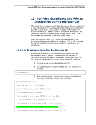 Huawei BTS Field Commissioning and Acceptance Test Plan (ATP) Guide
13 Verifying Expedience and Wimax
Installation During Diplexer Cut
After cutting over diplexers with Expedience and Wimax installed, it
is necessary to perform various checks to validate the installation.
In order to this, some configuration must be performed on the
Huawei Wimax BTS. Then noisefloor and VSWR checks must be
formed on both the Expedience and Huawei Wimax BTS. This
section explains the steps to perform these tasks.
Note: Sections 12.1 and 12.2 can be completed prior to the
antenna and diplexer installations. Sections 12.3 to 12.10 should
be performed after the antenna and diplexer installations are
completed.
13.1 Verify Expedience Noisefloor Pre Diplexer Cut
Prior to the diplexer cut, the Expedience noisefloor must be
measured on all BTS sectors. These values will be used to
determine whether Wimax has introduced interference after the
cut. Use the following steps to take these noisefloor readings.
1. Telnet and log into the Expededience BTS.
2. Execute the following command to clear the interference
counters.
interference -r
3. Wait approximately 2 minutes and execute the following
command to get new interference readings.
SuperUser>interference
Time: Tue Sep 8 21:36:48 2009
Seconds since last clear: 1735 seconds
Instantaneous symbol counts:
Bad symbol 1 counts per FFAGC (from 0 to 11):
0,0,0,330233,139826,2538,42,0,13,2,0,0
Bad symbol 2-6 counts per FFAGC (from 0 to 11):
0,0,0,2021249,335451,10862,173,9,78,6,0,0
Good symbol counts per FFAGC (from 0 to 11) for 'me':
 