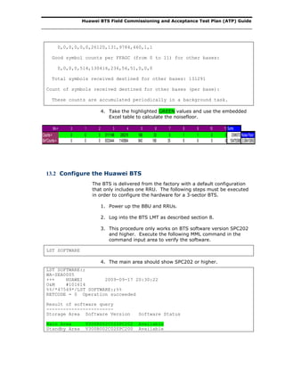 Huawei BTS Field Commissioning and Acceptance Test Plan (ATP) Guide
0,0,0,0,0,0,26120,131,9784,460,1,1
Good symbol counts per FFAGC (from 0 to 11) for other bases:
0,0,0,0,514,130416,236,56,51,0,0,0
Total symbols received destined for other bases: 131291
Count of symbols received destined for other bases (per base):
These counts are accumulated periodically in a background task.
4. Take the highlighted GREEN values and use the embedded
Excel table to calculate the noisefloor.
Bin-> 0 1 2 3 4 5 6 7 8 9 10 11 Sums
Counts-> 0 0 0 3111148 285216 168 33 5 1 1 0 0 3396572 NoiseFloor
Bin*Counts-> 0 0 0 9333444 1140864 840 198 35 8 9 0 0 10475398 3.08410892
13.2 Configure the Huawei BTS
The BTS is delivered from the factory with a default configuration
that only includes one RRU. The following steps must be executed
in order to configure the hardware for a 3-sector BTS.
1. Power up the BBU and RRUs.
2. Log into the BTS LMT as described section 8.
3. This procedure only works on BTS software version SPC202
and higher. Execute the following MML command in the
command input area to verify the software.
LST SOFTWARE
4. The main area should show SPC202 or higher.
LST SOFTWARE:;
WA-SEA0005
+++ HUAWEI 2009-09-17 20:30:22
O&M #101614
%%/*47549*/LST SOFTWARE:;%%
RETCODE = 0 Operation succeeded
Result of software query
------------------------
Storage Area Software Version Software Status
Main Area V300R002C02SPC202 Available
Standby Area V300R002C02SPC200 Available
 