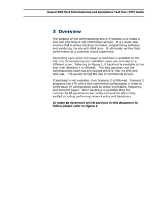 Huawei BTS Field Commissioning and Acceptance Test Plan (ATP) Guide
3 Overview
The purpose of the commissioning and ATP process is to install a
new site and bring it into commercial service. It is a multi-step
process that involves checking hardware, programming software,
and validating the site with field tests. It ultimately verifies field
performance as a customer would experience.
Depending upon when microwave or backhaul is available to the
site, the commissioning and validation steps are executed in a
different order. Referring to Figure 1, if backhaul is available to the
site, then Scenario 1 is followed. This also assumes that the
commissioning team has provisioned the BTS into the EMS and
ASN-GW. This quickly brings the site to commercial service.
If backhaul is not available, then Scenario 2 is followed. Scenario 2
programs the BTS with a non-commercial configuration in order to
verify basic RF configuration such as sector orientation, frequency,
and transmit power. When backhaul is available then the
commercial RF parameters are configured and the site is fully
verifyd including performing network entry and handovers.
In order to determine which sections in this document to
follow please refer to Figure 1.
 