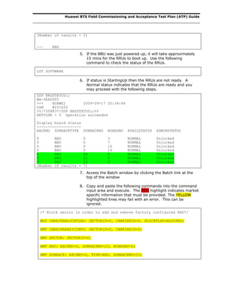 Huawei BTS Field Commissioning and Acceptance Test Plan (ATP) Guide
(Number of results = 2)
--- END
5. If the BBU was just powered up, it will take approximately
15 mins for the RRUs to boot up. Use the following
command to check the status of the RRUs.
LST SOFTWARE
6. If status is StartingUp then the RRUs are not ready. A
Normal status indicates that the RRUs are ready and you
may proceed with the following steps.
DSP BRDSTATUS:;
WA-SEA0005
+++ HUAWEI 2009-09-17 20:34:48
O&M #101620
%%/*50883*/DSP BRDSTATUS:;%%
RETCODE = 0 Operation succeeded
Display board status
--------------------
RACKNO SUBRACKTYPE SUBRACKNO BOARDNO AVAILSTATUS ADMINSTATUS
0 BBU 0 3 NORMAL Unlocked
0 BBU 0 7 NORMAL Unlocked
0 BBU 0 16 NORMAL Unlocked
0 BBU 0 19 NORMAL Unlocked
0 RRU 20 0 NORMAL Unlocked
0 RRU 21 0 NORMAL Unlocked
0 RRU 22 0 NORMAL Unlocked
(Number of results = 7)
7. Access the Batch window by clicking the Batch link at the
top of the window
8. Copy and paste the following commands into the command
input area and execute. The RED highlight indicates market
specific information that must be provided. The YELLOW
highlighted lines may fail with an error. This can be
ignored.
/* Block sector in order to add and remove factory configured RRU*/
MOD CARRIERBLOCKFLAG: SECTORID=0, CARRIERID=0, BLOCKFLAG=BLOCKED;
RMV CARRIERBASICINFO: SECTORID=0, CARRIERID=0;
RMV SECTOR: SECTORID=0;
RMV RRU: RACKNO=0, SUBRACKNO=23, BOARDNO=0;
RMV SUBRACK: RACKNO=0, TYPE=RRU, SUBRACKNO=23;
 