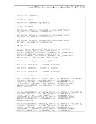 Huawei BTS Field Commissioning and Acceptance Test Plan (ATP) Guide
RMV BTSINFO: OPERATORID=46;
/* Add Bts Info*/
ADD BTSINFO: OPERATORID=7,SITEID=0;
/* Add subracks*/
ADD SUBRACK: RACKNO=0, SUBRACKPOS=1, SUBRACKNAME="RRU01",
IS_REMOTE=YES, TYPE=RRU, SUBRACKNO=20;
ADD SUBRACK: RACKNO=0, SUBRACKPOS=2, SUBRACKNAME="RRU02",
IS_REMOTE=YES, TYPE=RRU, SUBRACKNO=21;
ADD SUBRACK: RACKNO=0, SUBRACKPOS=3, SUBRACKNAME="RRU03",
IS_REMOTE=YES, TYPE=RRU, SUBRACKNO=22;
/* Add RRUs*/
ADD RRU: RACKNO=0, SUBRACKNO=22, BOARDNO=0, BBI_SUBRACKNO=0,
RRUTYPE=RRU3702, BBI_BOARDNO=3, BBI_CPRINO=2;
ADD RRU: RACKNO=0, SUBRACKNO=21, BOARDNO=0, BBI_SUBRACKNO=0,
RRUTYPE=RRU3702, BBI_BOARDNO=3, BBI_CPRINO=1;
ADD RRU: RACKNO=0, SUBRACKNO=20, BOARDNO=0, BBI_SUBRACKNO=0,
RRUTYPE=RRU3702, BBI_BOARDNO=3, BBI_CPRINO=0;
/* add sector(using AntA& AntB only!!)*/
ADD SECTOR: SECTORID=0, TXANTNUM=4, RXANTNUM=4;
ADD SECTOR: SECTORID=1, TXANTNUM=4, RXANTNUM=4;
ADD SECTOR: SECTORID=2, TXANTNUM=4, RXANTNUM=4;
/* Add Carrier Basic Information*/
ADD CARRIERBASICINFO: SECTORID=0, CARRIERID=0, RACKNO=0, SUBRACKNO=0,
BOARDNO=3, CPRIID=0, CENTRALFREQUENCY=2673500, BANDWIDTH=10M,
DLZONETYPE=PUSC_ALL, ULZONETYPE=PUSC_ALL, SUBFRAMERATIO=29_18,
DLSEGMENTNO=0, CDMAGROUPSTART=0, EIRP=370, CELLRADIUS=COMMON,
TIMEDURATION=86400000, RNGPOWERTHRELD=30, ANTBITMAP=4T4R,
PREAMBLEINDEX=0;
ADD CARRIERBASICINFO: SECTORID=1, CARRIERID=0, RACKNO=0, SUBRACKNO=0,
BOARDNO=3, CPRIID=1, CENTRALFREQUENCY=2630500, BANDWIDTH=10M,
DLZONETYPE=PUSC_ALL, ULZONETYPE=PUSC_ALL, SUBFRAMERATIO=29_18,
DLSEGMENTNO=1, CDMAGROUPSTART=16, EIRP=370, CELLRADIUS=COMMON,
TIMEDURATION=86400000, RNGPOWERTHRELD=30, ANTBITMAP=4T4R,
PREAMBLEINDEX=33;
ADD CARRIERBASICINFO: SECTORID=2, CARRIERID=0, RACKNO=0, SUBRACKNO=0,
BOARDNO=3, CPRIID=2, CENTRALFREQUENCY=2650500, BANDWIDTH=10M,
DLZONETYPE=PUSC_ALL, ULZONETYPE=PUSC_ALL, SUBFRAMERATIO=29_18,
DLSEGMENTNO=2, CDMAGROUPSTART=32, EIRP=370, CELLRADIUS=COMMON,
TIMEDURATION=86400000, RNGPOWERTHRELD=30, ANTBITMAP=4T4R,
 