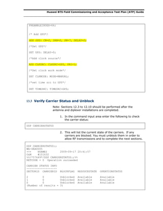 Huawei BTS Field Commissioning and Acceptance Test Plan (ATP) Guide
PREAMBLEINDEX=66;
/* Add GPS*/
ADD GPS: CN=0, SRN=0, SN=7, DELAY=0;
/*Set GPS*/
SET GPS: DELAY=0;
/*Add clock source*/
ADD CLKSRC: CLKSRC=GPS, PRI=1;
/*Set clock work mode*/
SET CLKMODE: MODE=MANUAL;
/*set time src to GPS*/
SET TIMESRC: TIMESRC=GPS;
13.3 Verify Carrier Status and Unblock
Note: Sections 12.3 to 12.10 should be performed after the
antenna and diplexer installations are completed.
1. In the command input area enter the following to check
the carrier status:
DSP CARRIERSTATUS
2. This will list the current state of the carriers. If any
carriers are blocked. You must unblock them in order to
allow RF transmissions and to complete the next sections.
DSP CARRIERSTATUS:;
WA-SEA0005
+++ HUAWEI 2009-09-17 20:41:57
O&M #101632
%%/*57649*/DSP CARRIERSTATUS:;%%
RETCODE = 0 Operation succeeded
CARRIER STATUS INFO
-------------------
SECTORID CARRIERID BLOCKFLAG RESOUCESTATE OPERTIONSTATUS
2 0 Unblocked Available Available
1 0 Unblocked Available Available
0 0 Unblocked Available Available
(Number of results = 3)
 