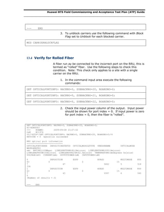 Huawei BTS Field Commissioning and Acceptance Test Plan (ATP) Guide
--- END
3. To unblock carriers use the following command with Block
Flag set to Unblock for each blocked carrier.
MOD CARRIERBLOCKFLAG
13.4 Verify for Rolled Fiber
A fiber run ay be connected to the incorrect port on the RRU, this is
termed as “rolled” fiber. Use the following steps to check this
condition. Note: This check only applies to a site with a single
carrier on the RRU.
1. In the command input area execute the following
commands:
GET OPTICALPORTINFO: RACKNO=0, SUBRACKNO=20, BOARDNO=0;
GET OPTICALPORTINFO: RACKNO=0, SUBRACKNO=21, BOARDNO=0;
GET OPTICALPORTINFO: RACKNO=0, SUBRACKNO=22, BOARDNO=0;
2. Check the input power column of the output. Input power
should be shown for port index = 0. If input power is zero
for port index = 0, then the fiber is “rolled”.
GET OPTICALPORTINFO: RACKNO=0, SUBRACKNO=20, BOARDNO=0;
HI-HON0063
+++ HUAWEI 2009-09-08 23:07:52
O&M #11976
%%/*4054*/GET OPTICALPORTINFO: RACKNO=0, SUBRACKNO=20, BOARDNO=0;%%
RETCODE = 0 Operation succeeded
RRU optical port information
----------------------------
OPTICALPORTINDEX INPOSITIONSTATUS OPTICALMODULETYPE VENDORNAME OPTICALMODE
WAVELENGTH(
nm) RATING(100Mbps) LINKLENGTH9M1KU(9micron) LINKLENGTH9M100U(9micron)
LINKLENGTH50M(50micron) LINKLENGTH625M(62.5micron) TEMPERATURE(dedegrees Celsius)
VOLTAGE(mV) CURRENT(mA) OUTPUTPOWER(uW) INPUTPOWER(uW)
0 INPOSITION ESFP AVAGO MULTIMODE 850
43 0 0 15
7 47 3402 5 318
336
1 INPOSITION ESFP AVAGO MULTIMODE 850
43 0 0 15
7 43 3397 6 340
0
(Number of results = 2)
--- END
 