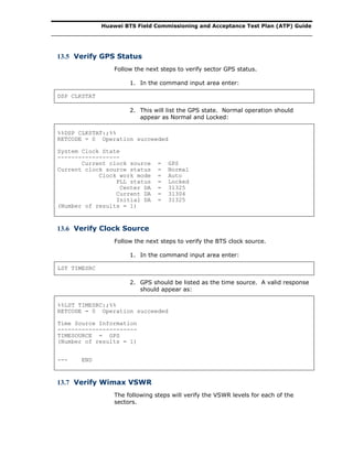 Huawei BTS Field Commissioning and Acceptance Test Plan (ATP) Guide
13.5 Verify GPS Status
Follow the next steps to verify sector GPS status.
1. In the command input area enter:
DSP CLKSTAT
2. This will list the GPS state. Normal operation should
appear as Normal and Locked:
%%DSP CLKSTAT:;%%
RETCODE = 0 Operation succeeded
System Clock State
------------------
Current clock source = GPS
Current clock source status = Normal
Clock work mode = Auto
PLL status = Locked
Center DA = 31325
Current DA = 31304
Initial DA = 31325
(Number of results = 1)
13.6 Verify Clock Source
Follow the next steps to verify the BTS clock source.
1. In the command input area enter:
LST TIMESRC
2. GPS should be listed as the time source. A valid response
should appear as:
%%LST TIMESRC:;%%
RETCODE = 0 Operation succeeded
Time Source Information
-----------------------
TIMESOURCE = GPS
(Number of results = 1)
--- END
13.7 Verify Wimax VSWR
The following steps will verify the VSWR levels for each of the
sectors.
 