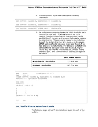 Huawei BTS Field Commissioning and Acceptance Test Plan (ATP) Guide
1. In the command input area execute the following
commands:
GET RRUVSWR: RACKNO=0, SUBRACKNO=20, BOARDNO=0;
GET RRUVSWR: RACKNO=0, SUBRACKNO=21, BOARDNO=0;
GET RRUVSWR: RACKNO=0, SUBRACKNO=22, BOARDNO=0;
2. Each of these commands checks the VSWR levels for each
transmit/receive port. If Wimax is suspected to be
causing Expedience interference, this command can be
used to identify the port and jumpers that may be causing
the interference. This command measures the reflection
through the system that may give clues as to the cause.
VSWR values should be equal to or less than 1.7 for
non-diplexer installations. For diplexer installations,
values should be equal to or less than 2.0. Higher
values may indicate the need to replace jumpers on the
offending port. This command must be executed against
each RRU.
Valid VSWR Values
Non-diplexer Installation 17/1.7 or less
Diplexer Installation 20/2.0 or less
+++ HUAWEI 2009-06-27 03:50:24
O&M #25145
%%GET RRUVSWR: RACKNO=0, SUBRACKNO=20, BOARDNO=0;%%
RETCODE = 0 Operation succeeded
RRU VSWR
--------
TXINDEX VSWR(0.1)
0 11
1 11
2 12
3 10
(Number of results = 4)
--- END
13.8 Verify Wimax Noisefloor Levels
The following steps will verify the noisefloor levels for each of the
sectors.
 