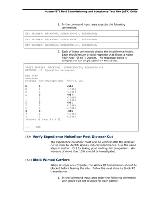 Huawei BTS Field Commissioning and Acceptance Test Plan (ATP) Guide
1. In the command input area execute the following
commands:
GET RRURTWP: RACKNO=0, SUBRACKNO=20, BOARDNO=0;
GET RRURTWP: RACKNO=0, SUBRACKNO=21, BOARDNO=0;
GET RRURTWP: RACKNO=0, SUBRACKNO=22, BOARDNO=0;
2. Each of these commands checks the interference levels.
Each should return a valid response that shows a noise
floor near -98 to -100dBm. The response shows 4
samples for our single carrier on the sector.
%%GET RRURTWP: RACKNO=0, SUBRACKNO=20, BOARDNO=0;%%
RETCODE = 0 Operation succeeded
RRU RTWP
--------
RXIDDEX RRU CARRIERINDEX RTWP(0.1dBm)
0 0 -986
0 1 -13486
0 2 -13486
1 0 -987
1 1 -13486
1 2 -13486
2 0 -991
2 1 -13486
2 2 -13486
3 0 -986
3 1 -13486
3 2 -13486
(Number of results = 12)
--- END
13.9 Verify Expedience Noisefloor Post Diplexer Cut
The Expedience noisefloor must also be verified after the diplexer
cut in order to identify Wimax induced interference. Use the same
steps in section 13.1 for taking post readings for comparison. An
increase of more than 10% should be investigated.
13.10Block Wimax Carriers
When all steps are complete, the Wimax RF transmission should be
blocked before leaving the site. Follow the next steps to block RF
transmission.
1. In the command input area enter the following command
with Block Flag set to Block for each carrier:
 