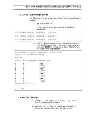 Huawei BTS Field Commissioning and Acceptance Test Plan (ATP) Guide
14.3 Verify Interference Levels
The following steps will verify the interference levels for each of the
sectors.
1. Log into the BTS LMT.
2. In the command input area execute the following
commands:
GET RRURTWP: RACKNO=0, SUBRACKNO=20, BOARDNO=0;
GET RRURTWP: RACKNO=0, SUBRACKNO=21, BOARDNO=0;
GET RRURTWP: RACKNO=0, SUBRACKNO=22, BOARDNO=0;
3. Each of these commands checks the interference levels.
Each should return a valid response that shows a noise
floor near -100dBm. The response shows 4 samples for
our single carrier on the sector.
%%GET RRURTWP: RACKNO=0, SUBRACKNO=20, BOARDNO=0;%%
RETCODE = 0 Operation succeeded
RRU RTWP
--------
RXIDDEX RRU CARRIERINDEX RTWP(0.1dBm)
0 0 -986
0 1 -13486
0 2 -13486
1 0 -987
1 1 -13486
1 2 -13486
2 0 -991
2 1 -13486
2 2 -13486
3 0 -986
3 1 -13486
3 2 -13486
(Number of results = 12)
--- END
14.4 Verify Coverage
1. Configure the device to scan on the frequency associated
with the first sector to be tested.
2. Configure the device for the private NAP ID FFAB63 by
selecting the Private connection manager profile.
 