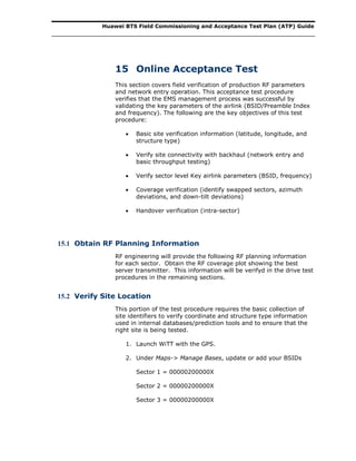 Huawei BTS Field Commissioning and Acceptance Test Plan (ATP) Guide
15 Online Acceptance Test
This section covers field verification of production RF parameters
and network entry operation. This acceptance test procedure
verifies that the EMS management process was successful by
validating the key parameters of the airlink (BSID/Preamble Index
and frequency). The following are the key objectives of this test
procedure:
 Basic site verification information (latitude, longitude, and
structure type)
 Verify site connectivity with backhaul (network entry and
basic throughput testing)
 Verify sector level Key airlink parameters (BSID, frequency)
 Coverage verification (identify swapped sectors, azimuth
deviations, and down-tilt deviations)
 Handover verification (intra-sector)
15.1 Obtain RF Planning Information
RF engineering will provide the following RF planning information
for each sector. Obtain the RF coverage plot showing the best
server transmitter. This information will be verifyd in the drive test
procedures in the remaining sections.
15.2 Verify Site Location
This portion of the test procedure requires the basic collection of
site identifiers to verify coordinate and structure type information
used in internal databases/prediction tools and to ensure that the
right site is being tested.
1. Launch WiTT with the GPS.
2. Under Maps-> Manage Bases, update or add your BSIDs
Sector 1 = 00000200000X
Sector 2 = 00000200000X
Sector 3 = 00000200000X
 